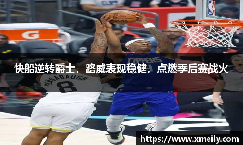 快船逆转爵士，路威表现稳健，点燃季后赛战火