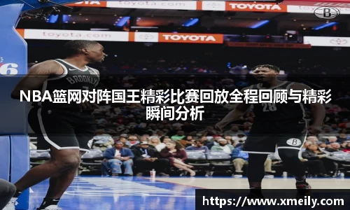 NBA篮网对阵国王精彩比赛回放全程回顾与精彩瞬间分析